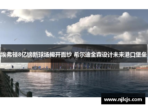 埃弗顿8亿镑新球场揭开面纱 希尔迪金森设计未来港口堡垒