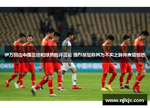 伊万回应中国足协和球员批评言论 强烈反驳称其为不实之辞并表露愤怒